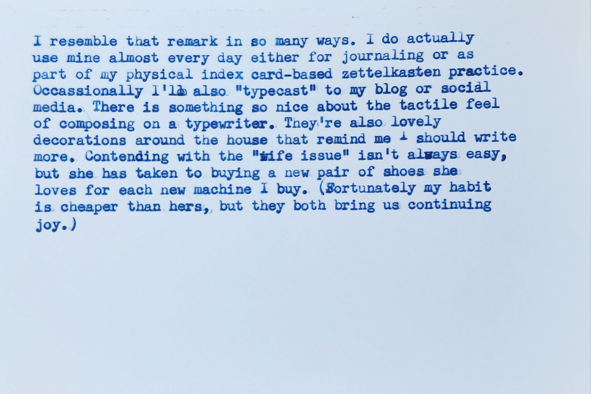 Blank typewritten index card in blue ink that reads:
I resemble that remark in so many ways. I do actually use mine almost every day either for journaling or as part of my physical index card-based zettelkasten practice. Occasionally I'll also "typecast" to my blog or social media. There is something so nice about the tactile feel of composing on a typewriter. They're also lovely decorations around the house that remind me should write more. Contending with the "wife issue" isn't always easy, but she has taken to buying a new pair of shoes she loves for each new machine I buy. (Fortunately my habit is cheaper than hers, but they both bring us continuing joy.)