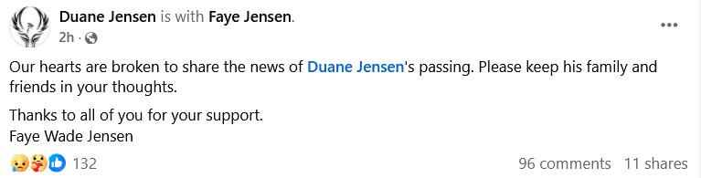 Screencapture of a Facebook post announcing the passing of Duane Jensen which reads: Our hearts are broken to share the news of Duane Jensen's passing. Please keep his family and friends in your thoughts. | Thanks to all of you for your support. | Faye Wade Jensen