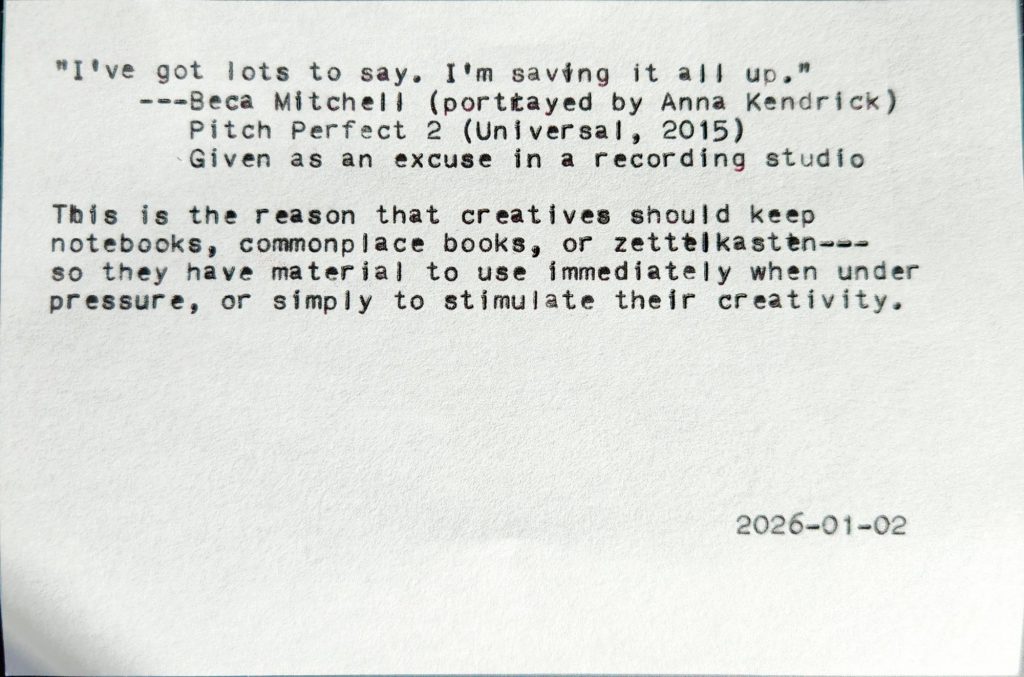Typed index card with text: "I've got lots to say. I'm saving it all up." ---Beca Mitchell (portrayed by Anna Kendrick) Pitch Perfect 2 (Universal, 2015) Given as an excuse in a recording studio This is the reason that creatives should keep notebooks, commonplace books, or zettelkasten---so they have material to use immediately when under pressure, or simply to stimulate their creativity. 2026-01-02