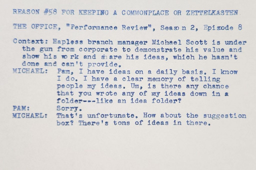 Typed index card that reads: REASON #58 FOR KEEPING A COMMONPLACE OR ZETTELKASTEN | THE OFFICE, "Performance Review", Season 2, Episode 8 | Context: Hapless branch manager Michael Scott is under the gun from corporate to demonstrate his value and show his work and share his ideas, which he hasn't done and can't provide. | MICHAEL: Pam, I have ideas on a daily basis. I know I do. I have a clear memory of telling people my ideas. Um, is there any chance that you wrote any of my ideas down in a folder---like an idea folder? PAM: Sorry. MICHAEL: That's unfortunate. How about the suggestion box? There's tons of ideas in there.