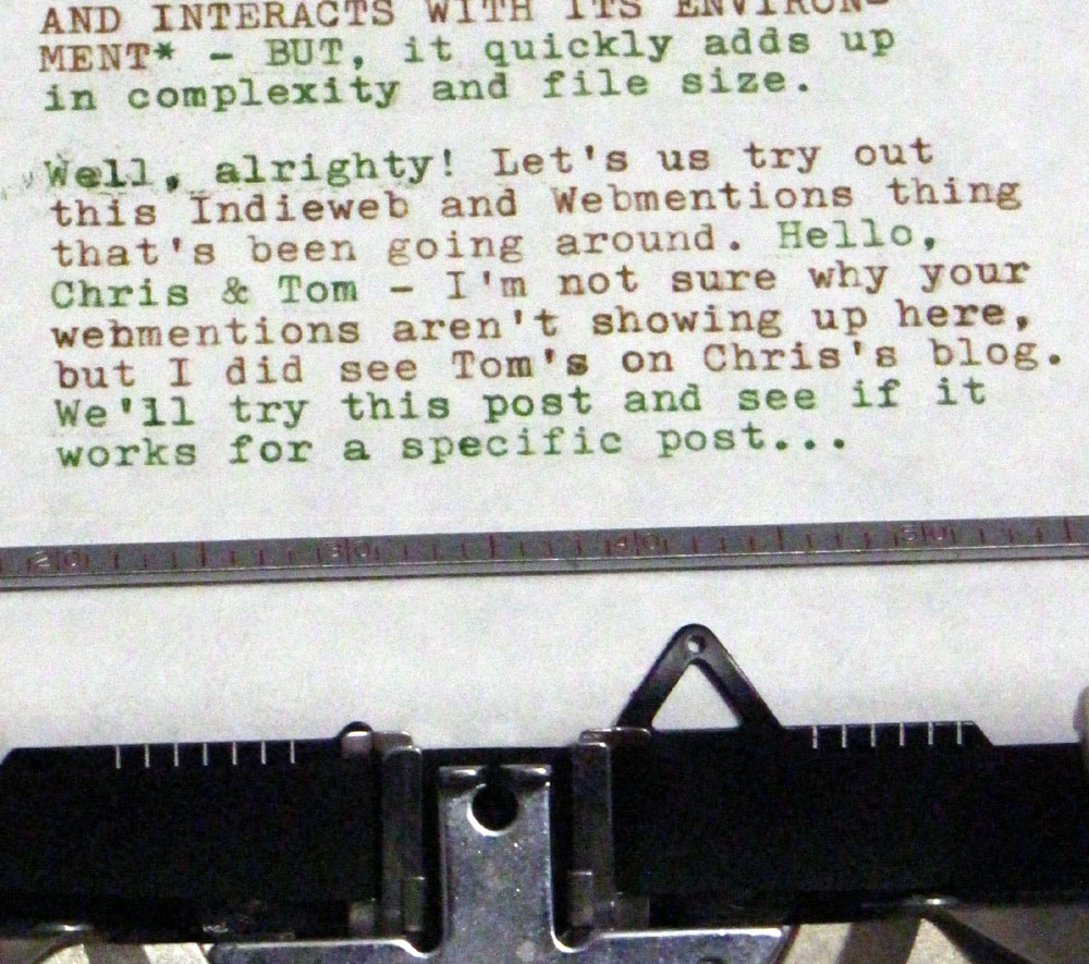 Typewritten message that reads: "AND INTERACTS WITH IT'S ENVIRONMENT* - BUT, it quickly adds up in complexity and file size.  Well, alright! Let's us try out this Indieweb and Webmentions thing that's been going around. Hello, Chris & Tom - I'm not sure why your webmentions aren't showing up here, but I did see Tom's on Chris's blog. We'll try this post and see if it works for a specific post..."